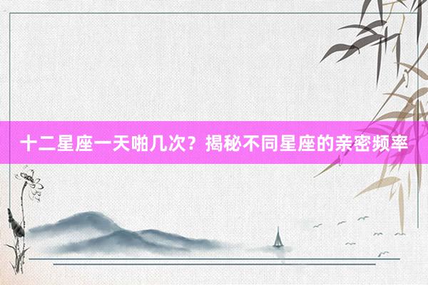 十二星座一天啪几次？揭秘不同星座的亲密频率