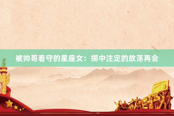 被帅哥看守的星座女：掷中注定的放荡再会