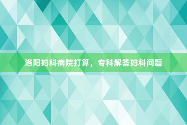 洛阳妇科病院打算，专科解答妇科问题