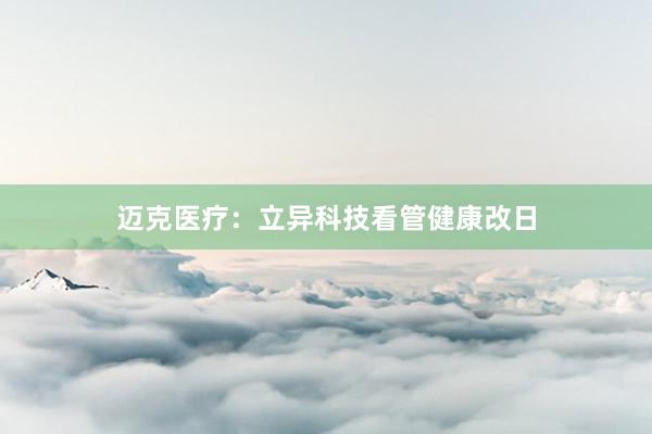 迈克医疗：立异科技看管健康改日